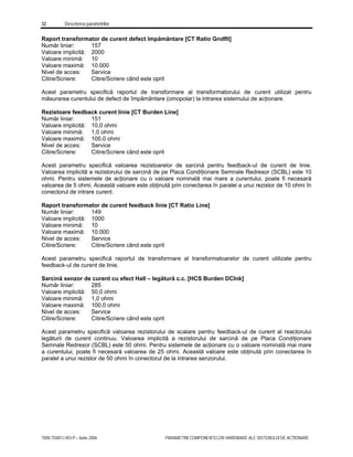 32 Descrierea parametrilor
7000-TD001J-RO-P – Iunie 2006 PARAMETRII COMPONENTELOR HARDWARE ALE SISTEMULUI DE ACŢIONARE
Raport transformator de curent defect împământare [CT Ratio Gndflt]
Număr liniar: 157
Valoare implicită: 2000
Valoare minimă: 10
Valoare maximă: 10.000
Nivel de acces: Service
Citire/Scriere: Citire/Scriere când este oprit
Acest parametru specifică raportul de transformare al transformatorului de curent utilizat pentru
măsurarea curentului de defect de împământare (omopolar) la intrarea sistemului de acţionare.
Rezistoare feedback curent linie [CT Burden Line]
Număr liniar: 151
Valoare implicită: 10,0 ohmi
Valoare minimă: 1,0 ohmi
Valoare maximă: 100,0 ohmi
Nivel de acces: Service
Citire/Scriere: Citire/Scriere când este oprit
Acest parametru specifică valoarea rezistoarelor de sarcină pentru feedback-ul de curent de linie.
Valoarea implicită a rezistorului de sarcină de pe Placa Condiţionare Semnale Redresor (SCBL) este 10
ohmi. Pentru sistemele de acţionare cu o valoare nominală mai mare a curentului, poate fi necesară
valoarea de 5 ohmi. Această valoare este obţinută prin conectarea în paralel a unui rezistor de 10 ohmi în
conectorul de intrare curent.
Raport transformator de curent feedback linie [CT Ratio Line]
Număr liniar: 149
Valoare implicită: 1000
Valoare minimă: 10
Valoare maximă: 10.000
Nivel de acces: Service
Citire/Scriere: Citire/Scriere când este oprit
Acest parametru specifică raportul de transformare al transformatoarelor de curent utilizate pentru
feedback-ul de curent de linie.
Sarcină senzor de curent cu efect Hall – legătură c.c. [HCS Burden DClnk]
Număr liniar: 285
Valoare implicită: 50,0 ohmi
Valoare minimă: 1,0 ohmi
Valoare maximă: 100,0 ohmi
Nivel de acces: Service
Citire/Scriere: Citire/Scriere când este oprit
Acest parametru specifică valoarea rezistorului de scalare pentru feedback-ul de curent al reactorului
legăturii de curent continuu. Valoarea implicită a rezistorului de sarcină de pe Placa Condiţionare
Semnale Redresor (SCBL) este 50 ohmi. Pentru sistemele de acţionare cu o valoare nominală mai mare
a curentului, poate fi necesară valoarea de 25 ohmi. Această valoare este obţinută prin conectarea în
paralel a unui rezistor de 50 ohmi în conectorul de la intrarea senzorului.
 