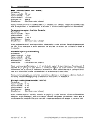 34 Descrierea parametrilor
7000-TD001J-RO-P – Iunie 2006 PARAMETRII COMPONENTELOR HARDWARE ALE SISTEMULUI DE ACŢIONARE
kVAR condensatoare linie [Line Cap kvar]
Număr liniar: 15
Valoare implicită: 400 kvar
Valoare minimă: 1 kvar
Valoare maximă: 7500 kvar
Nivel de acces: Service
Citire/Scriere: Citire/Scriere când este oprit
Acest parametru specifică kVAR trifazic total de pe plăcuţa cu date tehnice a condensatoarelor filtrului de
linie. Acest parametru se aplică sistemelor de acţionare cu redresor cu modulaţia în durată a impulsurilor.
Tensiune condensatoare linie [Line Cap Volts]
Număr liniar: 16
Valoare implicită: 4160 V
Valoare minimă: 1000 V
Valoare maximă: 10.000 V
Nivel de acces: Service
Citire/Scriere: Citire/Scriere când este oprit
Acest parametru specifică tensiunea nominală de pe plăcuţa cu date tehnice a condensatoarelor filtrului
de linie. Acest parametru se aplică sistemelor de acţionare cu redresor cu modulaţia în durată a
impulsurilor.
Inductanţă legătură [Link Inductance]
Număr liniar: 27
Valoare implicită: 24,0 mH
Valoare minimă: 1,0 mH
Valoare maximă: 500,0 mH
Nivel de acces: Service
Citire/Scriere: Citire/Scriere când este oprit
Acest parametru specifică valoarea în mH a inductanţei legăturii de curent continuu. Aceasta poate fi
obţinută de pe plăcuţa cu date tehnice a reactorului legăturii de curent continuu din desenele
dimensionale, de pe plăcuţa cu date tehnice a legăturii de curent continuu sau de pe copia plăcuţei cu
date tehnice montată în exterior, pe panoul de acces al legăturii de curent continuu.
Acest parametru se aplică, de asemenea, sistemelor de acţionare cu tehnologie de acţionare directă, iar
inductanţa este obţinută de pe plăcuţa cu date tehnice a inductorului de mod comun.
Frecvenţă condensatoare motor [Mtr Cap Freq]
Număr liniar: 28
Valoare implicită: 60 Hz
Valoare minimă: 50 Hz
Valoare maximă: 90 Hz
Nivel de acces: Service
Citire/Scriere: Citire/Scriere când este oprit
Acest parametru specifică frecvenţa nominală de pe plăcuţa cu date tehnice a condensatoarelor filtrului
motorului. Acest parametru a fost inclus pentru a elimina necesitatea de calculare a valorii kvar a
condensatoarelor atunci când frecvenţa nominală a condensatoarelor nu este aceeaşi cu frecvenţa liniei.
 