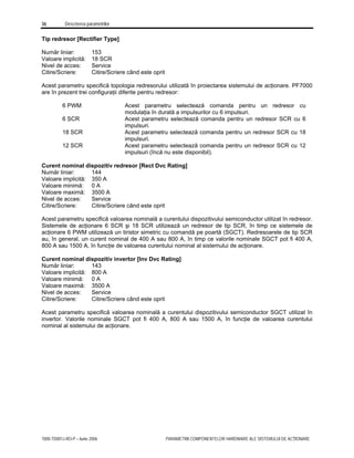 36 Descrierea parametrilor
7000-TD001J-RO-P – Iunie 2006 PARAMETRII COMPONENTELOR HARDWARE ALE SISTEMULUI DE ACŢIONARE
Tip redresor [Rectifier Type]
Număr liniar: 153
Valoare implicită: 18 SCR
Nivel de acces: Service
Citire/Scriere: Citire/Scriere când este oprit
Acest parametru specifică topologia redresorului utilizată în proiectarea sistemului de acţionare. PF7000
are în prezent trei configuraţii diferite pentru redresor:
6 PWM Acest parametru selectează comanda pentru un redresor cu
modulaţia în durată a impulsurilor cu 6 impulsuri.
6 SCR Acest parametru selectează comanda pentru un redresor SCR cu 6
impulsuri.
18 SCR Acest parametru selectează comanda pentru un redresor SCR cu 18
impulsuri.
12 SCR Acest parametru selectează comanda pentru un redresor SCR cu 12
impulsuri (încă nu este disponibil).
Curent nominal dispozitiv redresor [Rect Dvc Rating]
Număr liniar: 144
Valoare implicită: 350 A
Valoare minimă: 0 A
Valoare maximă: 3500 A
Nivel de acces: Service
Citire/Scriere: Citire/Scriere când este oprit
Acest parametru specifică valoarea nominală a curentului dispozitivului semiconductor utilizat în redresor.
Sistemele de acţionare 6 SCR şi 18 SCR utilizează un redresor de tip SCR, în timp ce sistemele de
acţionare 6 PWM utilizează un tiristor simetric cu comandă pe poartă (SGCT). Redresoarele de tip SCR
au, în general, un curent nominal de 400 A sau 800 A, în timp ce valorile nominale SGCT pot fi 400 A,
800 A sau 1500 A, în funcţie de valoarea curentului nominal al sistemului de acţionare.
Curent nominal dispozitiv invertor [Inv Dvc Rating]
Număr liniar: 143
Valoare implicită: 800 A
Valoare minimă: 0 A
Valoare maximă: 3500 A
Nivel de acces: Service
Citire/Scriere: Citire/Scriere când este oprit
Acest parametru specifică valoarea nominală a curentului dispozitivului semiconductor SGCT utilizat în
invertor. Valorile nominale SGCT pot fi 400 A, 800 A sau 1500 A, în funcţie de valoarea curentului
nominal al sistemului de acţionare.
 