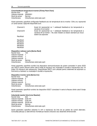 38 Descrierea parametrilor
7000-TD001J-RO-P – Iunie 2006 PARAMETRII COMPONENTELOR HARDWARE ALE SISTEMULUI DE ACŢIONARE
Canal feedback temperatură invertor [ITemp Fbck Chan]
Număr liniar: 197
Valoare implicită: 00000001
Nivel de acces: Service
Citire/Scriere: Citire/Scriere când este oprit
Acest parametru specifică configuraţia feedback-ului de temperatură de la invertor. Cifra unu reprezintă
un canal activat. Opţiunile disponibile sunt:
Channel A Acest bit reprezentat ca 1 validează feedback-ul de temperatură a
canalului A la invertor
Channel B Acest bit reprezentat ca 1 validează feedback-ul de temperatură a
canalului B la invertor – Nu este instalat ca dotare standard pe niciun
sistem de acţionare
Neutilizat
Neutilizat
Neutilizat
Neutilizat
Neutilizat
Neutilizat
Dispozitive redresor serie [Series Rect]
Număr liniar: 145
Valoare implicită: 1
Valoare minimă: 1
Valoare maximă: 3
Nivel de acces: Service
Citire/Scriere: Citire/Scriere când este oprit
Acest parametru specifică numărul de dispozitive semiconductoare de putere conectate în serie (SCR
sau SGCT) pentru fiecare dintre cele 6 braţe (6 impulsuri sau modulaţia în durată a impulsurilor) sau 18
braţe (18 impulsuri) ale redresorului. Dispozitivele SGCT sunt utilizate pentru sistemele de acţionare cu
front-end cu redresor cu modulaţia în durată a impulsurilor.
Dispozitive invertor serie [Series Inv]
Număr liniar: 146
Valoare implicită: 2
Valoare minimă: 1
Valoare maximă: 3
Nivel de acces: Service
Citire/Scriere: Citire/Scriere când este oprit
Acest parametru specifică numărul de dispozitive SGCT conectate în serie la fiecare dintre cele 6 braţe
ale invertorului.
Inductanţă reactor linie [Line Reactor]
Număr liniar: 624
Valoare implicită: 0,00 mH
Valoare minimă: 0,00 mH
Valoare maximă: 50,00 mH
Nivel de acces: Service
Citire/Scriere: Citire/Scriere când este oprit
Acest parametru specifică valoarea în mH a reactorului de linie de pe partea de curent alternativ.
Consultaţi plăcuţa cu date tehnice montată pe reactor (inductor) sau desenele dimensionale.
 