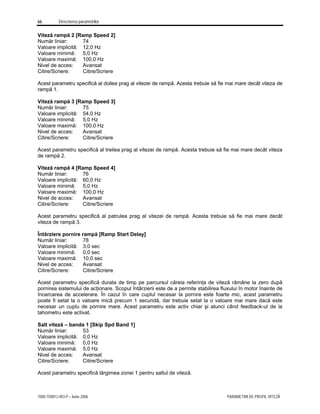 66 Descrierea parametrilor
7000-TD001J-RO-P – Iunie 2006 PARAMETRII DE PROFIL VITEZĂ
Viteză rampă 2 [Ramp Speed 2]
Număr liniar: 74
Valoare implicită: 12,0 Hz
Valoare minimă: 5,0 Hz
Valoare maximă: 100,0 Hz
Nivel de acces: Avansat
Citire/Scriere: Citire/Scriere
Acest parametru specifică al doilea prag al vitezei de rampă. Acesta trebuie să fie mai mare decât viteza de
rampă 1.
Viteză rampă 3 [Ramp Speed 3]
Număr liniar: 75
Valoare implicită: 54,0 Hz
Valoare minimă: 5,0 Hz
Valoare maximă: 100,0 Hz
Nivel de acces: Avansat
Citire/Scriere: Citire/Scriere
Acest parametru specifică al treilea prag al vitezei de rampă. Acesta trebuie să fie mai mare decât viteza
de rampă 2.
Viteză rampă 4 [Ramp Speed 4]
Număr liniar: 76
Valoare implicită: 60,0 Hz
Valoare minimă: 5,0 Hz
Valoare maximă: 100,0 Hz
Nivel de acces: Avansat
Citire/Scriere: Citire/Scriere
Acest parametru specifică al patrulea prag al vitezei de rampă. Acesta trebuie să fie mai mare decât
viteza de rampă 3.
Întârziere pornire rampă [Ramp Start Delay]
Număr liniar: 78
Valoare implicită: 3,0 sec
Valoare minimă: 0,0 sec
Valoare maximă: 10,0 sec
Nivel de acces: Avansat
Citire/Scriere: Citire/Scriere
Acest parametru specifică durata de timp pe parcursul căreia referinţa de viteză rămâne la zero după
pornirea sistemului de acţionare. Scopul întârzierii este de a permite stabilirea fluxului în motor înainte de
încercarea de accelerare. În cazul în care cuplul necesar la pornire este foarte mic, acest parametru
poate fi setat la o valoare mică precum 1 secundă, dar trebuie setat la o valoare mai mare dacă este
necesar un cuplu de pornire mare. Acest parametru este activ chiar şi atunci când feedback-ul de la
tahometru este activat.
Salt viteză – banda 1 [Skip Spd Band 1]
Număr liniar: 53
Valoare implicită: 0,0 Hz
Valoare minimă: 0,0 Hz
Valoare maximă: 5,0 Hz
Nivel de acces: Avansat
Citire/Scriere: Citire/Scriere
Acest parametru specifică lărgimea zonei 1 pentru saltul de viteză.
 
