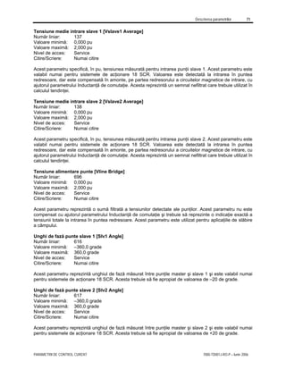 Descrierea parametrilor 71
PARAMETRII DE CONTROL CURENT 7000-TD001J-RO-P – Iunie 2006
Tensiune medie intrare slave 1 [Vslave1 Average]
Număr liniar: 137
Valoare minimă: 0,000 pu
Valoare maximă: 2,000 pu
Nivel de acces: Service
Citire/Scriere: Numai citire
Acest parametru specifică, în pu, tensiunea măsurată pentru intrarea punţii slave 1. Acest parametru este
valabil numai pentru sistemele de acţionare 18 SCR. Valoarea este detectată la intrarea în puntea
redresoare, dar este compensată în amonte, pe partea redresorului a circuitelor magnetice de intrare, cu
ajutorul parametrului Inductanţă de comutaţie. Acesta reprezintă un semnal nefiltrat care trebuie utilizat în
calculul tendinţei.
Tensiune medie intrare slave 2 [Vslave2 Average]
Număr liniar: 138
Valoare minimă: 0,000 pu
Valoare maximă: 2,000 pu
Nivel de acces: Service
Citire/Scriere: Numai citire
Acest parametru specifică, în pu, tensiunea măsurată pentru intrarea punţii slave 2. Acest parametru este
valabil numai pentru sistemele de acţionare 18 SCR. Valoarea este detectată la intrarea în puntea
redresoare, dar este compensată în amonte, pe partea redresorului a circuitelor magnetice de intrare, cu
ajutorul parametrului Inductanţă de comutaţie. Acesta reprezintă un semnal nefiltrat care trebuie utilizat în
calculul tendinţei.
Tensiune alimentare punte [Vline Bridge]
Număr liniar: 696
Valoare minimă: 0,000 pu
Valoare maximă: 2,000 pu
Nivel de acces: Service
Citire/Scriere: Numai citire
Acest parametru reprezintă o sumă filtrată a tensiunilor detectate ale punţilor. Acest parametru nu este
compensat cu ajutorul parametrului Inductanţă de comutaţie şi trebuie să reprezinte o indicaţie exactă a
tensiunii totale la intrarea în puntea redresoare. Acest parametru este utilizat pentru aplicaţiile de slăbire
a câmpului.
Unghi de fază punte slave 1 [Slv1 Angle]
Număr liniar: 616
Valoare minimă: –360,0 grade
Valoare maximă: 360,0 grade
Nivel de acces: Service
Citire/Scriere: Numai citire
Acest parametru reprezintă unghiul de fază măsurat între punţile master şi slave 1 şi este valabil numai
pentru sistemele de acţionare 18 SCR. Acesta trebuie să fie apropiat de valoarea de –20 de grade.
Unghi de fază punte slave 2 [Slv2 Angle]
Număr liniar: 617
Valoare minimă: –360,0 grade
Valoare maximă: 360,0 grade
Nivel de acces: Service
Citire/Scriere: Numai citire
Acest parametru reprezintă unghiul de fază măsurat între punţile master şi slave 2 şi este valabil numai
pentru sistemele de acţionare 18 SCR. Acesta trebuie să fie apropiat de valoarea de +20 de grade.
 