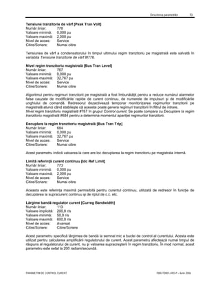 Descrierea parametrilor 73
PARAMETRII DE CONTROL CURENT 7000-TD001J-RO-P – Iunie 2006
Tensiune tranzitorie de vârf [Peak Tran Volt]
Număr liniar: 778
Valoare minimă: 0,000 pu
Valoare maximă: 2,000 pu
Nivel de acces: Service
Citire/Scriere: Numai citire
Tensiunea de vârf a condensatorului în timpul ultimului regim tranzitoriu pe magistrală este salvată în
variabila Tensiune tranzitorie de vârf t#778.
Nivel regim tranzitoriu magistrală [Bus Tran Level]
Număr liniar: 767
Valoare minimă: 0,000 pu
Valoare maximă: 32,767 pu
Nivel de acces: Service
Citire/Scriere: Numai citire
Algoritmul pentru regimuri tranzitorii pe magistrală a fost îmbunătăţit pentru a reduce numărul alarmelor
false cauzate de modificările rapide de curent continuu, de numerele de impulsuri şi de modificările
unghiului de comandă. Redresorul dezactivează temporar monitorizarea regimurilor tranzitorii pe
magistrală atunci când stabileşte că aceasta poate genera regimuri tranzitorii în filtrul de intrare.
Nivel regim tranzitoriu magistrală #767 în grupul Control curent. Se poate compara cu Decuplare la regim
tranzitoriu magistrală #684 pentru a determina momentul apariţiei regimurilor tranzitorii.
Decuplare la regim tranzitoriu magistrală [Bus Tran Trip]
Număr liniar: 684
Valoare minimă: 0,000 pu
Valoare maximă: 32,767 pu
Nivel de acces: Service
Citire/Scriere: Numai citire
Acest parametru indică valoarea la care are loc decuplarea la regim tranzitoriu pe magistrala internă.
Limită referinţă curent continuu [Idc Ref Limit]
Număr liniar: 773
Valoare minimă: 0,000 pu
Valoare maximă: 2,000 pu
Nivel de acces: Service
Citire/Scriere: Numai citire
Aceasta este referinţa maximă permisibilă pentru curentul continuu, utilizată de redresor în funcţie de
decuplarea la supracurent continuu şi de riplul de c.c. etc.
Lărgime bandă regulator curent [Curreg Bandwidth]
Număr liniar: 113
Valoare implicită: 200,0 r/s
Valoare minimă: 50,0 r/s
Valoare maximă: 600,0 r/s
Nivel de acces: Avansat
Citire/Scriere: Citire/Scriere
Acest parametru specifică lărgimea de bandă la semnal mic a buclei de control al curentului. Acesta este
utilizat pentru calcularea amplificării regulatorului de curent. Acest parametru afectează numai timpul de
răspuns al regulatorului de curent, nu şi valoarea supracreşterii în regim tranzitoriu. În mod normal, acest
parametru este setat la 200 radiani/secundă.
 