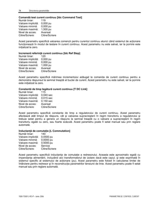 74 Descrierea parametrilor
7000-TD001J-RO-P – Iunie 2006 PARAMETRII DE CONTROL CURENT
Comandă test curent continuu [Idc Command Test]
Număr liniar: 119
Valoare implicită: 0,000 pu
Valoare minimă: 0,000 pu
Valoare maximă: 1,500 pu
Nivel de acces: Avansat
Citire/Scriere: Citire/Scriere
Acest parametru specifică valoarea comenzii pentru curentul continuu atunci când sistemul de acţionare
funcţionează în modul de testare în curent continuu. Acest parametru nu este salvat, iar la pornire este
iniţializat la zero.
Increment referinţă curent continuu [Idc Ref Step]
Număr liniar: 120
Valoare implicită: 0,000 pu
Valoare minimă: 0,000 pu
Valoare maximă: 1,000 pu
Nivel de acces: Avansat
Citire/Scriere: Citire/Scriere
Acest parametru specifică mărimea incrementului adăugat la comanda de curent continuu pentru a
demonstra răspunsul la semnal treaptă al buclei de curent. Acest parametru nu este salvat, iar la pornire
este iniţializat la zero.
Constantă de timp legătură curent continuu [T DC Link]
Număr liniar: 115
Valoare implicită: 0,040 sec
Valoare minimă: 0,015 sec
Valoare maximă: 0,150 sec
Nivel de acces: Avansat
Citire/Scriere: Citire/Scriere
Acest parametru specifică constanta de timp a regulatorului de curent continuu. Acest parametru
afectează atât timpul de răspuns, cât şi valoarea supracreşterii în regim tranzitoriu a regulatorului şi
trebuie setat pentru a genera un răspuns la semnal treaptă cu o valoare a supracreşterii în regim
tranzitoriu egală cu zero, sau foarte scăzută. Acest parametru poate fi setat manual sau prin reglare
automată.
Inductanţă de comutaţie [L Commutation]
Număr liniar: 140
Valoare implicită: 0,0500 pu
Valoare minimă: 0,0000 pu
Valoare maximă: 0,5000 pu
Nivel de acces: Service
Citire/Scriere: Citire/Scriere
Acest parametru specifică inductanţa de comutaţie a redresorului. Aceasta este aproximativ egală cu
impendanţa alimentării, incluzând aici transformatorul de izolare dacă este cazul, şi este exprimată în
sistemul specific al sistemului de acţionare (pu). Acest parametru este folosit în calcularea limitei de
întârziere pentru redresor şi în reconstrucţia parametrilor tensiunii de linie. Acest parametru poate fi setat
manual sau prin reglare automată.
 