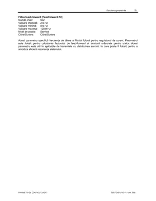 Descrierea parametrilor 75
PARAMETRII DE CONTROL CURENT 7000-TD001J-RO-P – Iunie 2006
Filtru feed-forward [Feedforward Fil]
Număr liniar: 502
Valoare implicită: 2,0 Hz
Valoare minimă: 0,0 Hz
Valoare maximă: 120,0 Hz
Nivel de acces: Service
Citire/Scriere: Citire/Scriere
Acest parametru specifică frecvenţa de tăiere a filtrului folosit pentru regulatorul de curent. Parametrul
este folosit pentru calcularea factorului de feed-forward al tensiunii măsurate pentru stator. Acest
parametru este util în aplicaţiile de transmisie cu distribuirea sarcinii, în care poate fi folosit pentru a
amortiza eficient rezonanţa sistemului.
 