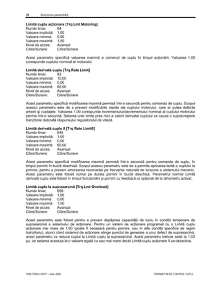 78 Descrierea parametrilor
7000-TD001J-RO-P – Iunie 2006 PARAMETRII DE CONTROL CUPLU
Limită cuplu acţionare [Trq Lmt Motoring]
Număr liniar: 84
Valoare implicită: 1,00
Valoare minimă: 0,00
Valoare maximă: 1,50
Nivel de acces: Avansat
Citire/Scriere: Citire/Scriere
Acest parametru specifică valoarea maximă a comenzii de cuplu în timpul acţionării. Valoarea 1,00
corespunde cuplului nominal al motorului.
Limită derivată cuplu [Trq Rate Limit]
Număr liniar: 83
Valoare implicită: 10,00
Valoare minimă: 0,00
Valoare maximă: 60,00
Nivel de acces: Avansat
Citire/Scriere: Citire/Scriere
Acest parametru specifică modificarea maximă permisă într-o secundă pentru comanda de cuplu. Scopul
acestui parametru este de a preveni modificările rapide ale cuplului motorului, care ar putea defecta
arborii şi cuplajele. Valoarea 1,00 corespunde incrementului/decrementului nominal al cuplului motorului
permis într-o secundă. Setarea unei limite prea mici a valorii derivatei cuplului va cauza o supracreştere
tranzitorie datorată răspunsului regulatorului de viteză.
Limită derivată cuplu 0 [Trq Rate Limit0]
Număr liniar: 645
Valoare implicită: 1,00
Valoare minimă: 0,00
Valoare maximă: 60,00
Nivel de acces: Avansat
Citire/Scriere: Citire/Scriere
Acest parametru specifică modificarea maximă permisă într-o secundă pentru comanda de cuplu, în
timpul pornirii în buclă deschisă. Scopul acestui parametru este de a permite aplicarea lentă a cuplului la
pornire, pentru a preveni amorsarea rezonanţei pe frecvenţa naturală de torsiune a sistemului mecanic.
Acest parametru este folosit numai pe durata pornirii în buclă deschisă. Parametrul normal Limită
derivată cuplu este folosit în timpul funcţionării şi pornirii cu feedback-ul opţional de la tahometru activat.
Limită cuplu la suprasarcină [Trq Lmt Overload]
Număr liniar: 658
Valoare implicită: 1,00
Valoare minimă: 0,00
Valoare maximă: 1,50
Nivel de acces: Avansat
Citire/Scriere: Citire/Scriere
Acest parametru este folosit pentru a preveni depăşirea capacităţii de lucru în condiţii temporare de
suprasarcină a sistemului de acţionare. Pentru un sistem de acţionare programat cu o Limită cuplu
acţionare mai mare de 1,00 (poate fi necesară pentru pornire, sau în alte condiţii specifice de regim
tranzitoriu), atunci când sistemul de acţionare atinge punctul de generare a unui defect de suprasarcină,
acest parametru va reduce cuplul la Limită cuplu la suprasarcină. Acest parametru trebuie setat la 1,00
pu, iar setarea acestuia la o valoare egală cu sau mai mare decât Limită cuplu acţionare îl va dezactiva.
 