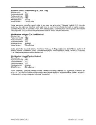 Descrierea parametrilor 79
PARAMETRII DE CONTROL CUPLU 7000-TD001J-RO-P – Iunie 2006
Comandă cuplu 0 cu tahometru [Trq Cmd0 Tach]
Număr liniar: 641
Valoare implicită: 0,00
Valoare minimă: 0,00
Valoare maximă: 1,50
Nivel de acces: Service
Citire/Scriere: Citire/Scriere
Acest parametru specifică cuplul iniţial la pornirea cu tahometrul. Valoarea implicită 0,00 permite
sistemului de acţionare stabilirea unui cuplu zero la pornire şi creşterea ulterioară la cuplul necesar,
determinat de bucla de control al vitezei. Prin setarea acestui parametru la o valoare peste 0,00, motorul
va funcţiona la un cuplu mai mare până când buclele de control pot prelua controlul.
Limită putere acţionare [Pwr Lmt Motoring]
Număr liniar: 747
Valoare implicită: 1,50
Valoare minimă: 0,00
Valoare maximă: 1,50
Nivel de acces: Avansat
Citire/Scriere: Citire/Scriere
Acest parametru specifică puterea maximă a motorului în timpul acţionării. Comanda de cuplu va fi
redusă conform necesităţilor pentru a împiedica depăşirea acestei limite de putere a motorului. Valoarea
1,00 corespunde puterii nominale a motorului.
Limită putere frânare [Pwr Lmt Braking]
Număr liniar: 748
Valoare implicită: 1,50
Valoare minimă: 0,00
Valoare maximă: 1,50
Nivel de acces: Avansat
Citire/Scriere: Citire/Scriere
Acest parametru specifică puterea maximă a motorului în timpul frânării sau regenerării. Comanda de
cuplu va fi redusă conform necesităţilor pentru a împiedica depăşirea acestei limite de putere a motorului.
Valoarea 1,00 corespunde puterii nominale a motorului.
 