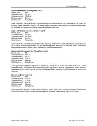 Descrierea parametrilor 81
PARAMETRII DE CONTROL FLUX 7000-TD001J-RO-P – Iunie 2006
Frecvenţă stator din curent [Stator Freq C]
Număr liniar: 486
Valoare minimă: 0,0 Hz
Valoare maximă: 100,0 Hz
Nivel de acces: Service
Citire/Scriere: Numai citire
Acest parametru specifică valoarea frecvenţei statorului, determinată pe baza feedback-ului de curent de
la motor. Acest parametru este util mai ales în Modul de testare buclă deschisă, atunci când toate căile
de feedback sunt testate pentru a se asigura integritatea sistemului.
Frecvenţă stator din tensiune [Stator Freq V]
Număr liniar: 485
Valoare minimă: 0,0 Hz
Valoare maximă: 100,0 Hz
Nivel de acces: Service
Citire/Scriere: Numai citire
Acest parametru specifică valoarea frecvenţei statorului determinată pe baza feedback-ului de tensiune
de la motor. Acest parametru este util mai ales în Modul de testare buclă deschisă, atunci când toate
căile de feedback sunt testate pentru a se asigura integritatea sistemului.
Lărgime bandă regulator flux [Flxreg Bandwidth]
Număr liniar: 97
Valoare implicită: 10,0 r/s
Valoare minimă: 1,0 r/s
Valoare maximă: 30,0 r/s
Nivel de acces: Avansat
Citire/Scriere: Citire/Scriere
Acest parametru specifică lărgimea de banda la semnal mic a buclei de control al fluxului. Acest
parametru este utilizat pentru calcularea amplificării regulatorului de flux. Lărgimea de bandă maximă
posibilă pentru un control stabil al fluxului tinde să descrească pe măsură ce dimensiunile motorului sunt
mai mari.
Flux minim [Flux minimum]
Număr liniar: 156
Valoare implicită: 0,20 pu
Valoare minimă: 0,20 pu
Valoare maximă: 2,00 pu
Nivel de acces: Avansat
Citire/Scriere: Citire/Scriere
Acest parametru specifică nivelul minim al fluxului pentru modul de funcţionare normală. Ameliorările
controlului fluxului sistemului de acţionare au permis scăderea valorii minime implicite la 0,20 pu.
 