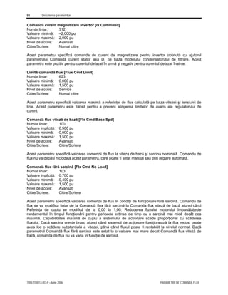 84 Descrierea parametrilor
7000-TD001J-RO-P – Iunie 2006 PARAMETRII DE COMANDĂ FLUX
Comandă curent magnetizare invertor [Ix Command]
Număr liniar: 312
Valoare minimă: –2,000 pu
Valoare maximă: 2,000 pu
Nivel de acces: Avansat
Citire/Scriere: Numai citire
Acest parametru specifică comanda de curent de magnetizare pentru invertor obţinută cu ajutorul
parametrului Comandă curent stator axa D, pe baza modelului condensatorului de filtrare. Acest
parametru este pozitiv pentru curentul defazat în urmă şi negativ pentru curentul defazat înainte.
Limită comandă flux [Flux Cmd Limit]
Număr liniar: 623
Valoare minimă: 0,000 pu
Valoare maximă: 1,500 pu
Nivel de acces: Service
Citire/Scriere: Numai citire
Acest parametru specifică valoarea maximă a referinţei de flux calculată pe baza vitezei şi tensiunii de
linie. Acest parametru este folosit pentru a preveni atingerea limitelor de avans ale regulatorului de
curent.
Comandă flux viteză de bază [Flx Cmd Base Spd]
Număr liniar: 100
Valoare implicită: 0,900 pu
Valoare minimă: 0,000 pu
Valoare maximă: 1,500 pu
Nivel de acces: Avansat
Citire/Scriere: Citire/Scriere
Acest parametru specifică valoarea comenzii de flux la viteza de bază şi sarcina nominală. Comanda de
flux nu va depăşi niciodată acest parametru, care poate fi setat manual sau prin reglare automată.
Comandă flux fără sarcină [Flx Cmd No Load]
Număr liniar: 103
Valoare implicită: 0,700 pu
Valoare minimă: 0,400 pu
Valoare maximă: 1,500 pu
Nivel de acces: Avansat
Citire/Scriere: Citire/Scriere
Acest parametru specifică valoarea comenzii de flux în condiţii de funcţionare fără sarcină. Comanda de
flux se va modifica liniar de la Comandă flux fără sarcină la Comanda flux viteză de bază atunci când
Referinţa de cuplu se modifică de la 0,00 la 1,00. Reducerea fluxului motorului îmbunătăţeşte
randamentul în timpul funcţionării pentru perioade extinse de timp cu o sarcină mai mică decât cea
maximă. Capabilitatea maximă de cuplu a sistemului de acţionare scade proporţional cu scăderea
fluxului. Dacă sarcina creşte brusc atunci când sistemul de acţionare funcţionează la flux redus, poate
avea loc o scădere substanţială a vitezei, până când fluxul poate fi restabilit la nivelul normal. Dacă
parametrul Comandă flux fără sarcină este setat la o valoare mai mare decât Comandă flux viteză de
bază, comanda de flux nu va varia în funcţie de sarcină.
 