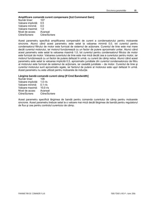 Descrierea parametrilor 85
PARAMETRII DE COMANDĂ FLUX 7000-TD001J-RO-P – Iunie 2006
Amplificare comandă curent compensare [Icd Command Gain]
Număr liniar: 107
Valoare implicită: 0,5
Valoare minimă: 0,0
Valoare maximă: 1,0
Nivel de acces: Avansat
Citire/Scriere: Citire/Scriere
Acest parametru specifică amplificarea compensării de curent a condensatorului pentru motoarele
sincrone. Atunci când acest parametru este setat la valoarea minimă 0,0, tot curentul pentru
condensatorul filtrului de motor este furnizat de sistemul de acţionare. Curentul de linie este mai mare
decât curentul motorului, iar motorul funcţionează cu un factor de putere aproximativ unitar. Atunci când
acest parametru este setat la valoarea maximă 1,0, tot curentul pentru condensatorul filtrului de motor
este furnizat de motor. Valoarea curentului de linie este mai mică decât cea a curentului pentru motor, iar
motorul funcţionează cu un factor de putere defazat în urmă, cu curent de câmp redus. Atunci când acest
parametru este setat la valoarea implicită 0,5, aproximativ jumătate din curentul condensatorului de filtru
al motorului este furnizat de sistemul de acţionare, iar cealaltă jumătate – de motor. Curentul de linie şi
curentul motorului sunt aproximativ egale, iar factorul de putere al motorului este uşor defazat în urmă.
Acest parametru nu este utilizat pentru motoarele de inducţie.
Lărgime bandă comandă curent câmp [If Cmd Bandwidth]
Număr liniar: 106
Valoare implicită: 1,0 r/s
Valoare minimă: 0,1 r/s
Valoare maximă: 10,0 r/s
Nivel de acces: Avansat
Citire/Scriere: Citire/Scriere
Acest parametru specifică lărgimea de bandă pentru comanda curentului de câmp pentru motoarele
sincrone. Acest parametru trebuie setat la o valoare mai mică decât lărgimea de bandă pentru regulatorul
de flux şi cea pentru controlul curentului de câmp.
 