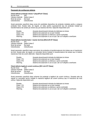 86 Descrierea parametrilor
7000-TD001J-RO-P – Iunie 2006 PARAMETRII DE CONFIGURARE DEFECTE
Parametrii de configurare defecte
Clasă defecte protecţie intrare 1 [InputProt1 Class]
Număr liniar: 440
Valoare implicită: Defect clasa 2
Nivel de acces: De bază
Citire/Scriere: Citire/Scriere
Acest parametru specifică clasa unuia din posibilele dispozitive de protecţie instalate pentru a asigura
protecţia liniei. Acesta este, de regulă, un releu pentru suprasarcină sau de protecţie instalat pe
transformatorul de izolare pe intrare sau pe reactorul de linie. Opţiunile disponibile sunt:
Disable Aceasta dezactivează indicaţia de defectare la intrare
Class 1 Flt Sistemul de acţionare se va opri imediat
Class 2 Flt Sistemul de acţionare va efectua o oprire controlată
Warning Sistemul de acţionare nu se va opri, dar va fi afişată o avertizare
Clasă defecte transformator / reactor de linie [Xfmr/LR OT Class]
Număr liniar: 441
Valoare implicită: Defect clasa 2
Nivel de acces: De bază
Citire/Scriere: Citire/Scriere
Acest parametru specifică clasa semnalului de protecţie al transformatorului de izolare sau al reactorului
de linie. Acesta este, de regulă, un comutator termic instalat în transformatorul de izolare sau în bobina
reactorului liniei de curent alternativ. Opţiunile disponibile sunt:
Disable Aceasta dezactivează indicaţia de defectare la intrare
Class 1 Flt Sistemul de acţionare se va opri imediat
Class 2 Flt Sistemul de acţionare va efectua o oprire controlată
Warning Sistemul de acţionare nu se va opri, dar va fi afişată o avertizare
Clasă defecte legătură curent continuu [DC Link OT Class]
Număr liniar: 442
Valoare implicită: Defect clasa 2
Nivel de acces: De bază
Citire/Scriere: Citire/Scriere
Acest parametru specifică clasa schemei de protecţie a legăturii de curent continuu. Aceasta este de
regulă un comutator termic instalat în reactorul legăturii de curent continuu sau în inductorul de mod
comun. Opţiunile disponibile sunt:
Disable Aceasta dezactivează indicaţia de defectare la intrare
Class 1 Flt Sistemul de acţionare se va opri imediat
Class 2 Flt Sistemul de acţionare va efectua o oprire controlată
Warning Sistemul de acţionare nu se va opri, dar va fi afişată o avertizare
 