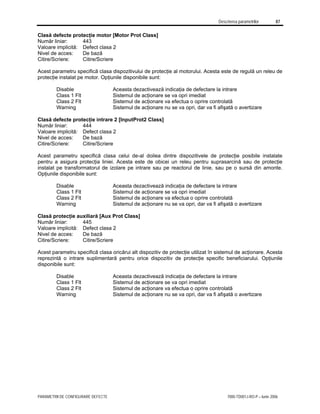 Descrierea parametrilor 87
PARAMETRII DE CONFIGURARE DEFECTE 7000-TD001J-RO-P – Iunie 2006
Clasă defecte protecţie motor [Motor Prot Class]
Număr liniar: 443
Valoare implicită: Defect clasa 2
Nivel de acces: De bază
Citire/Scriere: Citire/Scriere
Acest parametru specifică clasa dispozitivului de protecţie al motorului. Acesta este de regulă un releu de
protecţie instalat pe motor. Opţiunile disponibile sunt:
Disable Aceasta dezactivează indicaţia de defectare la intrare
Class 1 Flt Sistemul de acţionare se va opri imediat
Class 2 Flt Sistemul de acţionare va efectua o oprire controlată
Warning Sistemul de acţionare nu se va opri, dar va fi afişată o avertizare
Clasă defecte protecţie intrare 2 [InputProt2 Class]
Număr liniar: 444
Valoare implicită: Defect clasa 2
Nivel de acces: De bază
Citire/Scriere: Citire/Scriere
Acest parametru specifică clasa celui de-al doilea dintre dispozitivele de protecţie posibile instalate
pentru a asigura protecţia liniei. Acesta este de obicei un releu pentru suprasarcină sau de protecţie
instalat pe transformatorul de izolare pe intrare sau pe reactorul de linie, sau pe o sursă din amonte.
Opţiunile disponibile sunt:
Disable Aceasta dezactivează indicaţia de defectare la intrare
Class 1 Flt Sistemul de acţionare se va opri imediat
Class 2 Flt Sistemul de acţionare va efectua o oprire controlată
Warning Sistemul de acţionare nu se va opri, dar va fi afişată o avertizare
Clasă protecţie auxiliară [Aux Prot Class]
Număr liniar: 445
Valoare implicită: Defect clasa 2
Nivel de acces: De bază
Citire/Scriere: Citire/Scriere
Acest parametru specifică clasa oricărui alt dispozitiv de protecţie utilizat în sistemul de acţionare. Acesta
reprezintă o intrare suplimentară pentru orice dispozitiv de protecţie specific beneficiarului. Opţiunile
disponibile sunt:
Disable Aceasta dezactivează indicaţia de defectare la intrare
Class 1 Flt Sistemul de acţionare se va opri imediat
Class 2 Flt Sistemul de acţionare va efectua o oprire controlată
Warning Sistemul de acţionare nu se va opri, dar va fi afişată o avertizare
 