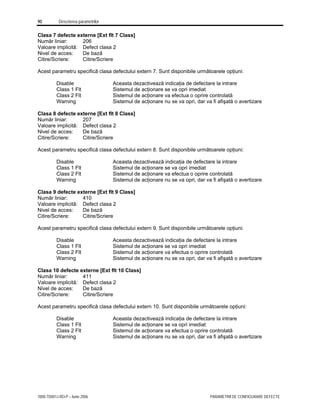 90 Descrierea parametrilor
7000-TD001J-RO-P – Iunie 2006 PARAMETRII DE CONFIGURARE DEFECTE
Clasa 7 defecte externe [Ext flt 7 Class]
Număr liniar: 206
Valoare implicită: Defect clasa 2
Nivel de acces: De bază
Citire/Scriere: Citire/Scriere
Acest parametru specifică clasa defectului extern 7. Sunt disponibile următoarele opţiuni:
Disable Aceasta dezactivează indicaţia de defectare la intrare
Class 1 Flt Sistemul de acţionare se va opri imediat
Class 2 Flt Sistemul de acţionare va efectua o oprire controlată
Warning Sistemul de acţionare nu se va opri, dar va fi afişată o avertizare
Clasa 8 defecte externe [Ext flt 8 Class]
Număr liniar: 207
Valoare implicită: Defect clasa 2
Nivel de acces: De bază
Citire/Scriere: Citire/Scriere
Acest parametru specifică clasa defectului extern 8. Sunt disponibile următoarele opţiuni:
Disable Aceasta dezactivează indicaţia de defectare la intrare
Class 1 Flt Sistemul de acţionare se va opri imediat
Class 2 Flt Sistemul de acţionare va efectua o oprire controlată
Warning Sistemul de acţionare nu se va opri, dar va fi afişată o avertizare
Clasa 9 defecte externe [Ext flt 9 Class]
Număr liniar: 410
Valoare implicită: Defect clasa 2
Nivel de acces: De bază
Citire/Scriere: Citire/Scriere
Acest parametru specifică clasa defectului extern 9. Sunt disponibile următoarele opţiuni:
Disable Aceasta dezactivează indicaţia de defectare la intrare
Class 1 Flt Sistemul de acţionare se va opri imediat
Class 2 Flt Sistemul de acţionare va efectua o oprire controlată
Warning Sistemul de acţionare nu se va opri, dar va fi afişată o avertizare
Clasa 10 defecte externe [Ext flt 10 Class]
Număr liniar: 411
Valoare implicită: Defect clasa 2
Nivel de acces: De bază
Citire/Scriere: Citire/Scriere
Acest parametru specifică clasa defectului extern 10. Sunt disponibile următoarele opţiuni:
Disable Aceasta dezactivează indicaţia de defectare la intrare
Class 1 Flt Sistemul de acţionare se va opri imediat
Class 2 Flt Sistemul de acţionare va efectua o oprire controlată
Warning Sistemul de acţionare nu se va opri, dar va fi afişată o avertizare
 