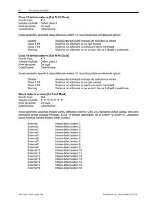 92 Descrierea parametrilor
7000-TD001J-RO-P – Iunie 2006 PARAMETRII DE CONFIGURARE DEFECTE
Clasa 15 defecte externe [Ext flt 15 Class]
Număr liniar: 416
Valoare implicită: Defect clasa 2
Nivel de acces: De bază
Citire/Scriere: Citire/Scriere
Acest parametru specifică clasa defectului extern 15. Sunt disponibile următoarele opţiuni:
Disable Aceasta dezactivează indicaţia de defectare la intrare
Class 1 Flt Sistemul de acţionare se va opri imediat
Class 2 Flt Sistemul de acţionare va efectua o oprire controlată
Warning Sistemul de acţionare nu se va opri, dar va fi afişată o avertizare
Clasa 16 defecte externe [Ext flt 16 Class]
Număr liniar: 417
Valoare implicită: Defect clasa 2
Nivel de acces: De bază
Citire/Scriere: Citire/Scriere
Acest parametru specifică clasa defectului extern 16. Sunt disponibile următoarele opţiuni:
Disable Aceasta dezactivează indicaţia de defectare la intrare
Class 1 Flt Sistemul de acţionare se va opri imediat
Class 2 Flt Sistemul de acţionare va efectua o oprire controlată
Warning Sistemul de acţionare nu se va opri, dar va fi afişată o avertizare
Mască defecte externe [Ext Fault Mask]
Număr liniar: 564
Valoare implicită: 1111111111111111
Nivel de acces: De bază
Citire/Scriere: Citire/Scriere
Acest parametru specifică măştile pentru defectele externe. Cifra unu reprezintă defect validat, cifra zero
reprezintă defect invalidat (mascat). Exisă 16 defecte disponibile, de la Extern1 la Extern16. Utilizatorul
poate modifica numele fiecărei intrări externe.
External1 Intrare defect extern 1
External2 Intrare defect extern 2
External3 Intrare defect extern 3
External4 Intrare defect extern 4
External5 Intrare defect extern 5
External6 Intrare defect extern 6
External7 Intrare defect extern 7
External8 Intrare defect extern 8
External9 Intrare defect extern 9
External10 Intrare defect extern 10
External11 Intrare defect extern 11
External12 Intrare defect extern 12
External13 Intrare defect extern 13
External14 Intrare defect extern 14
External15 Intrare defect extern 15
External16 Intrare defect extern 16
 