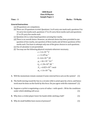 1
1
CBSE Board
Class XI Physics
Sample Paper-1
Time: - 3 Marks: - 70 Marks
General Instructions
(a) All questions are compulsory.
(b) There are 29 questions in total. Questions 1 to 8 carry one mark each, questions 9 to
16 carry two marks each, questions 17 to 25 carry three marks each and questions
27 to 29 carry five marks each.
(c) Question 26 is a value based question carrying four marks.
(d) There is no overall choice. However, an internal choice has been provided in one
question of two marks, one question of three marks and all three questions of five
marks each. You have to attempt only one of the given choices in such questions.
(e) Use of calculator is not permitted.
(f) You may use the following physical constants wherever necessary.
19
8 1
34
7 2
23 1
23
27
1.6 10
3 10
6.6 10
4 10
1.38 10
6.023 10 /
1.6 10
o
B
A
n
N
e C
c ms
h JS
A
k JK
N mole
m kg
 



 


 
 
 
 
 
 
 
1. Will the momentum remain constant if some external force acts on the system? (1)
2. The Earth moving round the Sun in a circular orbit is acted upon by a force, and hence
work must be done on the Earth by this force. Do you agree with this statement? (1)
3. Suppose a cyclist is negotiating a curve of radius r with speedv . Write the conditions
under which skidding will occur. (1)
4. Why does a cricket player lower his hands while catching a ball? (1)
5. Why do small bubbles have excess of pressure? (1)
 