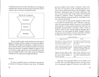 resultados arrancan con los daros obtenidos en la investigación
realizada (base estrecha) para proyectarse nuevamente hacia el
campo en que se instauran, ensanchando la base.
Artículo de investigación
Introducción
Desarrollo
/ Resultados 
El autor también explica que la introducción suele seguir la
siguiente estrategia. Primero, establece un territorio de estudio o
búsqueda, es decir, delimita la disciplina y el ámbito estricto en
que se realiza el trabajo, mencionando los estudios y los autores
previos más relevantes. Enseguida, identifica un agujero o vacío
en el territorio o algún aspecto que no ha merecido la atención
de la comunidad científica. Para acabar, presenta la búsqueda
realizada como la ocupación de este agujero pendiente.
ANEXOS
El anexo (o apéndice) merece consideración especial por
la función de descarga informativa que ejerce. Es habitual
58
que haya conflicto entre lectores y funciones, como ya he-
mos visto. Por una parte, un jefe ocupado quiere leer el es-
crito en pocos minutos para hacerse una idea global y tomar
decisiones -hablaríamos aquí de función informativa. Por
otra, el mismo escrito debe recoger roda la documentación
(estadística, auditorías, análisis, comprobantes, certificacio-
nes) para archivarla y para que pueda ser consultada en el fu-
turo -función documental.
En estos casos el anexo permite agrupar los daros en dos
o más niveles de especificación, que se adecuen a estas fun-
ciones. El cuerpo puede satisfacer las prisas y la necesidad de
síntesis del jefe, y el anexo permite almacenar todo lo que sea
demasiado pormenorizado o específico, como si fuera un
auténtico cajón de sastre. Incluso podemos distinguir dos o
más anexos, con varios grados de detalle, dirigidos a diferen-
tes funciones documentales o lectores potenciales. Notemos
las diferencias entre el cuerpo y el anexo de un escrito:
Selección de daros
Cuerpo del escrito
Pone énfasis en el lector. Incluye los
datos básicos y responde a un con-
texro concreto (tiempo y espacio).
Incluye sólo los datos relevantes: pro-
pósitos, resultados globales, recomen-
daciones, argumentos importantes.
Organiza los datos según el interés
del lector. Extensión limitada. Len-
gua común, números redondos, co-
mentarios generales.
Anexos
Pone énfasis en la información. Re-
coge todos los datos y los archiva
para siempre.
Incluye todos los datos: metodología,
resulrados completos, estadística. Pres-
cinde de las necesidades temporales y
de los lectores circunstanciales.
Sigue criterios archivísticos. Sin lí-
mites. Registro especializado, núme-
ros exactos, comentarios pormenori-
zados.
Muy bien. Pero ¿qué daros deben ir en el cuerpo?, ¿y en
el anexo? ¡No es tan fácil! Algunos autores creen que el ane-
xo es un apartado marginal o irrelevante y que nadie lo con-
59
 