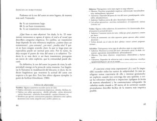 INDICIOS DE SUBJETIVIDAD
Podemos oír la voz del autor en otros lugares, de manera
más sutil. Veámoslo:
6a Es un tratamiento largo.
6b Es un buen tratamiento.
6c Es un tratamiento intravenoso.
¿Qué frase es más objetiva? Sin duda, la 6c. El trata-
miento intravenoso se opone al tópico, al oral o al rectal, que
describen categorías empíricas. En cambio, un tratamiento
largo depende de una referencia implícita: ¿cuánto dura un
tratamiento?, ¿una semana?, ¿un mes?, ¿medio año? Y qui-
zá no haya ningún acuerdo claro: lo que es largo para un
especialista puede ser normal para otro. Por lo tanto, 6a
deja escapar el punto de vista del autor y es subjetivo. To-
davía lo es más decir es un buen tratamiento; presupone
un juicio de valor explícito, que la comunidad puede dis-
cutir.
En definitiva, la voz del autor (su punto de vista, la sub-
jetividad) emerge en la prosa de varias maneras. Los lingüis-
tas lo llamamos la modalización del discurso, es decir, los in-
dicios lingüísticos que muestran la actitud del autor con
respecto a lo que dice. Esta lista ofrece algunos ejemplos (a
partir de Kerbrat-Orecchioni, 1980):
Indicios de subjetividad
Nombres. Algunos sustantivos esconden juicios de valor:
• Palabras informales con connotaciones despectivas: clientela, cháchara, etc.
• Palabras con sufijos apreciativos: -illolilla (oficinilla), -eteleta (directorete)
-ote!ota (bacteriota), -ucholucha (licenciaducho), -azolaza (clientazo), ere.
• Metáforas que aportan connotaciones populares: laboratorio como cafetera,
documento como tostón, despacho como castillo o palacio, etc.
44
Adjetivos. Distinguimos varios tipos según su carga subjetiva:
• Objetivos. Describen propiedades empíricas: soltero/casado, masculino/feme-
nino, italiano/francés, tópico/oral.
• Valorativos. Dependen del punto de vista del autor: grande/pequeño, calien-
te/frío, abundante/escaso.
• Subjetivos. Implican juicios de valor: bueno/malo o bonito/feo.
• Con sufijos apreciativos: -esco/esca (carnavalesco), -il (carpinteril), -ónlona
(criticón), ere.
Verbos. Algunos verbos subjetivos, de sentimiento o los denominados dicen-
di muestran la actitud del autor:
• Subjetivos. Contienen juicios de valor: chillar por gritar, perpetrar o cometer
por hacer.. .
• Verbos de sentimiento, con valor expresivo: gustar, apreciar, odiar, estimar,
desestimar...
• Verbos dicendi, con el valor de decir: afirmar, criticar, sostener, preguntar,
insinuar...
Adverbios. Distinguimos varios tipos de adverbios según su carga subjetiva:
• Subjetivos. Muestran la actitud del autor: obviamente, quizá, sin duda, cier-
tamente, seguramente, lamentablemente, afortunadamente...
• Objetivos. Dan datos objetivos: siempre/nunca, delante/detrás u hoy/ma-
ñana...
• Valorativos. Dependen de referencias más o menos subjetivas: cerca/lejos,
rápidamente/despacio o de vez en cuando...
¿Y conviene evitar estas expresiones? ¡Sí y no! Es impo-
sible esconder todos los rastros de subjetividad. Es más in-
teligente tomar conciencia de ello e intentar gestionarlo:
ser explícito cuando nos convenga dar una opinión, o evi-
tar los referentes implícitos o imprecisos (apliquen la loción
de manera abundante) y las connotaciones coloquiales (la
cabañita estaba situada a 30 metros de la carretera) cuando
pretendamos describir hechos de la manera más empírica
posible.
45
 