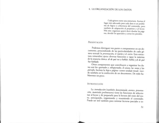 1
4. LA ORGANIZACIÓN DE LOS DATOS
PRESENTACIÓN
Cada género tiene una estructura. Acertar el
lugar más adecuado para cada dato es un proble-
ma de lógica o coherencia del concenido, pero
también de adaptación al propósito y al lector.
Más aún: organizar quiere decir diseñar las pági-
nas, decidir los apartados y cortar los párrafos.
Podemos distinguir tres partes o componentes en un do-
cumento, prescindiendo de las particularidades de cada gé-
nero textual: la presentación, el núcleo y el cierre. Esta estruc-
tura trimembre ejerce diversas funciones y sigue la máxima
de la oratoria clásica: di de qué vas a hablar, habla y di de qué
has hablado.
Otros componentes que contribuyen a organizar los da-
tos son los apartados y subapartados, el anexo, las notas y los
párrafos. Incluso la hoja o página -como unidad visual- inci-
de también en la confección de un documento. De todo ha-
blaremos un poco.
INTRODUCCIÓN
La introducción (también denominada avance, presenta-
ción, materiales preliminares) tiene las funciones de seleccio-
nar al lector y de prepararlo para la lectura del resto del tex-
to, anticipando, organizando y resumiendo el contenido.
Puede ser útil también para orientar lecturas parciales o se-
51
- -·---··-·
 