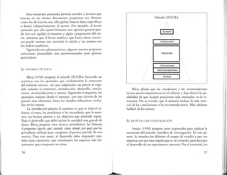 Esta estructura piramidal permite atender a lectores que
buscan en un mismo documento propósitos tan diversos
como los de hacerse una idea global, buscar datos específicos
o barrer exhaustivamente el escrito. Por ejemplo, el lector
ajetreado que sólo quiere formarse una opinión general pue-
de leer con rapidez el resumen y algún componente del cie-
rre, mientras que el lector analítico que busca datos concre-
tos puede rastrear con atención el núcleo y los anexos con
los índices analíticos.
Siguiendo este planteamiento, algunos autores proponen
estructuras piramidales más pormenorizadas para géneros
particulares.
EL INFORME TÉCNICO
Bhcq (1990) propone el método SIDCRA, haciendo un
acróstico con los apartados que conformarían la estructura
del informe técnico -en una adaptación sui generis al espa-
ñol: sumario (o resumen), introducción, desarrollo, conclu-
siones, rt::comendaciones y anexos. Siguiendo el esquema, los
apartados avanzan desde el sumario, con una síntesis de los
puntos más relevantes, hasta los detalles exhaustivos inclui-
dos en los anexos.
La introducción plantea el contexto en que se sitúa el in-
forme: el tema, los problemas o las necesidades que lo moti-
van, los hechos previos y los objetivos que pretende lograr.
Para el desarrollo, que debe incluir la cantidad más grande de
datos, Blicq propone otra técnica periodística: las famosas
6 preguntas (quién, qué, cuándo, cómo, dónde, por qué) que los
periodistas utilizan para componer el primer párrafo de una
noticia. Para este autor, el desarrollo debe responder tam-
bién estas cuestiones, que constituyen los aspectos más im-
portantes que componen un tema.
56
Método SIDCRA
rsumari¿ 1
............. ._ ...... --·-···~..
1 Introducción 1
Desarrollo
Conclusiones
Recomendaciones
1 Anexos 1
Blicq afirma que las conclusiones y las recomendaciones
tienen mucha importancia en el informe y deja abierta lapo-
sibilidad de que ocupen posiciones más avanzadas en la es-
tructura. No es extraño que el sumario incluya lo más esen-
cial de las conclusiones o las recomendaciones. Más adelante
hablaré de los anexos.
EL ARTÍCULO DE INVESTIGACIÓN
Swales (1990) propone estos trapezoides para explicar la
estructura del artículo científico de investigación. En este gé-
nero, la introducción delimita el campo de estudio y por eso
empieza con una base amplia que se va cerrando, para dar paso
al desarrollo de un experimento concreto. Por el contrario, los
57
 