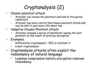 Cryptanalysis (2)
• Chosen-plaintext attack:
• Attacker can choose the plaintext and look at the paired
ciphertext
• Attacker has more control than known-plaintext attack and
may be able to gain more info about key
• Adaptive Chosen-Plaintext attack:
• Attacker chooses a series of plaintexts, basing the next
plaintext on the result of previous encryption
• Examples
• Differential cryptanalysis – DES is resistant it
• Linear cryptanalysis
• Cryptanalysis attacks often exploit the
redundancy of natural language
• Lossless compression before encryption removes
redundancy
 