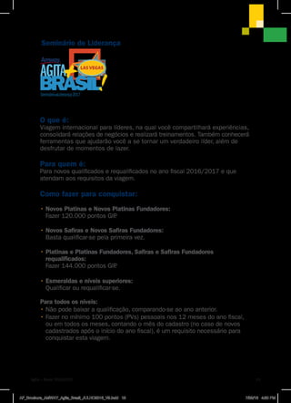 Seminário de Liderança
Seminário Liderança2017
O que é:
Viagem internacional para líderes, na qual você compartilhará experiências,
consolidará relações de negócios e realizará treinamentos. Também conhecerá
ferramentas que ajudarão você a se tornar um verdadeiro líder, além de
desfrutar de momentos de lazer.
Para quem é:
Para novos qualificados e requalificados no ano fiscal 2016/2017 e que
atendam aos requisitos da viagem.
Como fazer para conquistar:
• Novos Platinas e Novos Platinas Fundadores:
Fazer 120.000 pontos GIP.
• Novos Safiras e Novos Safiras Fundadores:
Basta qualificar-se pela primeira vez.
• Platinas e Platinas Fundadores, Safiras e Safiras Fundadores
requalificados:
Fazer 144.000 pontos GIP.
• Esmeraldas e níveis superiores:
Qualificar ou requalificar-se.
Para todos os níveis:
• Não pode baixar a qualificação, comparando-se ao ano anterior.
• Fazer no mínimo 100 pontos (PVs) pessoais nos 12 meses do ano fiscal,
ou em todos os meses, contando o mês do cadastro (no caso de novos
cadastrados após o início do ano fiscal), é um requisito necessário para
conquistar esta viagem.
Agita + Brasil 2016|2017 13
AF_Brochura_AMWAY_Agita_Brasil_JULHO2016_V9.indd 13 7/28/16 4:50 PM
 