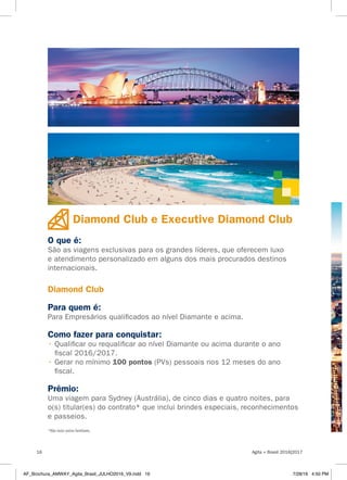 Diamond Club e Executive Diamond Club
O que é:
São as viagens exclusivas para os grandes líderes, que oferecem luxo
e atendimento personalizado em alguns dos mais procurados destinos
internacionais.
Diamond Club
Para quem é:
Para Empresários qualificados ao nível Diamante e acima.
Como fazer para conquistar:
• Qualificar ou requalificar ao nível Diamante ou acima durante o ano
fiscal 2016/2017.
• Gerar no mínimo 100 pontos (PVs) pessoais nos 12 meses do ano
fiscal.
Prêmio:
Uma viagem para Sydney (Austrália), de cinco dias e quatro noites, para
o(s) titular(es) do contrato* que inclui brindes especiais, reconhecimentos
e passeios.
*Não inclui outros familiares.
Agita + Brasil 2016|201716
AF_Brochura_AMWAY_Agita_Brasil_JULHO2016_V9.indd 16 7/28/16 4:50 PM
 