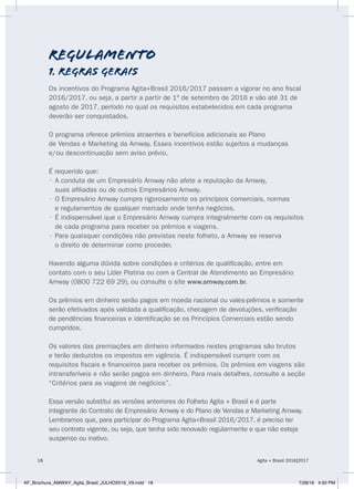 regulamento
1. REGRAS GERAIS
Os incentivos do Programa Agita+Brasil 2016/2017 passam a vigorar no ano fiscal
2016/2017, ou seja, a partir a partir de 1º de setembro de 2016 e vão até 31 de
agosto de 2017, período no qual os requisitos estabelecidos em cada programa
deverão ser conquistados.
O programa oferece prêmios atraentes e benefícios adicionais ao Plano
de Vendas e Marketing da Amway. Esses incentivos estão sujeitos a mudanças
e/ou descontinuação sem aviso prévio.
É requerido que:
• A conduta de um Empresário Amway não afete a reputação da Amway,
suas afiliadas ou de outros Empresários Amway.
• O Empresário Amway cumpra rigorosamente os princípios comerciais, normas
e regulamentos de qualquer mercado onde tenha negócios.
• É indispensável que o Empresário Amway cumpra integralmente com os requisitos
de cada programa para receber os prêmios e viagens.
• Para quaisquer condições não previstas neste folheto, a Amway se reserva
o direito de determinar como proceder.
Havendo alguma dúvida sobre condições e critérios de qualificação, entre em
contato com o seu Líder Platina ou com a Central de Atendimento ao Empresário
Amway (0800 722 69 29), ou consulte o site www.amway.com.br.
Os prêmios em dinheiro serão pagos em moeda nacional ou vales-prêmios e somente
serão efetivados após validada a qualificação, checagem de devoluções, verificação
de pendências financeiras e identificação se os Princípios Comerciais estão sendo
cumpridos.
Os valores das premiações em dinheiro informados nestes programas são brutos
e terão deduzidos os impostos em vigência. É indispensável cumprir com os
requisitos fiscais e financeiros para receber os prêmios. Os prêmios em viagens são
intransferíveis e não serão pagos em dinheiro. Para mais detalhes, consulte a seção
“Critérios para as viagens de negócios”.
Essa versão substitui as versões anteriores do Folheto Agita + Brasil e é parte
integrante do Contrato de Empresário Amway e do Plano de Vendas e Marketing Amway.
Lembramos que, para participar do Programa Agita+Brasil 2016/2017, é preciso ter
seu contrato vigente, ou seja, que tenha sido renovado regularmente e que não esteja
suspenso ou inativo.
Agita + Brasil 2016|201718
AF_Brochura_AMWAY_Agita_Brasil_JULHO2016_V9.indd 18 7/28/16 4:50 PM
 