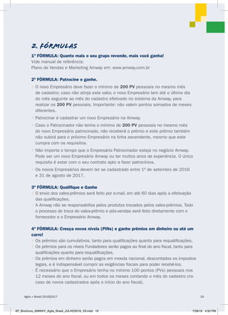1ª FÓRMULA: Quanto mais o seu grupo revende, mais você ganha!
Vide manual de referência:
Plano de Vendas e Marketing Amway em: www.amway.com.br
2ª FÓRMULA: Patrocine e ganhe.
• O novo Empresário deve fazer o mínimo de 200 PV pessoais no mesmo mês
de cadastro; caso não atinja este valor, o novo Empresário tem até o último dia
do mês seguinte ao mês do cadastro efetivado no sistema da Amway, para
realizar os 200 PV pessoais. Importante: não valem pontos somados de meses
diferentes.
• Patrocinar é cadastrar um novo Empresário na Amway.
• Caso o Patrocinador não tenha o mínimo de 200 PV pessoais no mesmo mês
do novo Empresário patrocinado, não receberá o prêmio e este prêmio também
não subirá para o próximo Empresário na linha ascendente, mesmo que este
cumpra com os requisitos.
• Não importa o tempo que o Empresário Patrocinador esteja no negócio Amway.
Pode ser um novo Empresário Amway ou ter muitos anos de experiência. O único
requisito é estar com o seu contrato apto a fazer patrocínios.
• Os novos Empresários devem ter se cadastrado entre 1º de setembro de 2016
e 31 de agosto de 2017.
3ª FÓRMULA: Qualifique e Ganhe
• O envio dos vales-prêmios será feito por e-mail, em até 60 dias após a efetivação
das qualificações.
• A Amway não se responsabiliza pelos produtos trocados pelos vales-prêmios. Todo
o processo de troca do vales-prêmio e pós-vendas será feito diretamente com o
fornecedor e o Empresário Amway.
4ª FÓRMULA: Cresça novos níveis (PINs) e ganhe prêmios em dinheiro ou até um
carro!
• Os prêmios são cumulativos, tanto para qualificações quanto para requalificações.
• Os prêmios para os níveis Fundadores serão pagos ao final do ano fiscal, tanto para
qualificações quanto para requalificações.
• Os prêmios em dinheiro serão pagos em moeda nacional, descontados os impostos
legais, e é indispensável cumprir as exigências fiscais para poder recebê-los.
• É necessário que o Empresário tenha no mínimo 100 pontos (PVs) pessoais nos
12 meses do ano fiscal, ou em todos os meses contando o mês do cadastro (no
caso de novos cadastrados após o início do ano fiscal).
2. FÓRMULAS
Agita + Brasil 2016|2017 19
AF_Brochura_AMWAY_Agita_Brasil_JULHO2016_V9.indd 19 7/28/16 4:50 PM
 