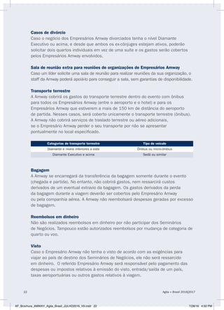 Casos de divórcio
Caso o negócio dos Empresários Amway divorciados tenha o nível Diamante
Executivo ou acima, e desde que ambos os ex-cônjuges estejam ativos, poderão
solicitar dois quartos individuais em vez de uma suíte e os gastos serão cobertos
pelos Empresários Amway envolvidos.
Sala de reunião extra para reuniões de organizações de Empresários Amway
Caso um líder solicite uma sala de reunião para realizar reuniões da sua organização, o
staff da Amway poderá apoiá-lo para conseguir a sala, sem garantias de disponibilidade.
Transporte terrestre
A Amway cobrirá os gastos do transporte terrestre dentro do evento com ônibus
para todos os Empresários Amway (entre o aeroporto e o hotel) e para os
Empresários Amway que estiverem a mais de 150 km de distância do aeroporto
de partida. Nesses casos, será coberto unicamente o transporte terrestre (ônibus).
A Amway não cobrirá serviços de traslado terrestre ou aéreo adicionais,
se o Empresário Amway perder o seu transporte por não se apresentar
pontualmente no local especificado.
Categorias de transporte terrestre Tipo de veículo
Diamante e níveis inferiores a este Ônibus ou micro-ônibus
Diamante Executivo e acima Sedã ou similar
Bagagem
A Amway se encarregará da transferência da bagagem somente durante o evento
(chegada e partida). No entanto, não cobrirá gastos, nem ressarcirá custos
derivados de um eventual extravio da bagagem. Os gastos derivados da perda
da bagagem durante a viagem deverão ser cobertos pelo Empresário Amway
ou pela companhia aérea. A Amway não reembolsará despesas geradas por excesso
de bagagem.
Reembolsos em dinheiro
Não são realizados reembolsos em dinheiro por não participar dos Seminários
de Negócios. Tampouco estão autorizados reembolsos por mudança de categoria de
quarto ou voo.
Visto
Caso o Empresário Amway não tenha o visto de acordo com as exigências para
viajar ao país de destino dos Seminários de Negócios, ele não será ressarcido
em dinheiro. O referido Empresário Amway será responsável pelo pagamento das
despesas ou impostos relativos à emissão do visto, entrada/saída de um país,
taxas aeroportuárias ou outros gastos relativos à viagem.
Agita + Brasil 2016|201722
AF_Brochura_AMWAY_Agita_Brasil_JULHO2016_V9.indd 22 7/28/16 4:50 PM
 