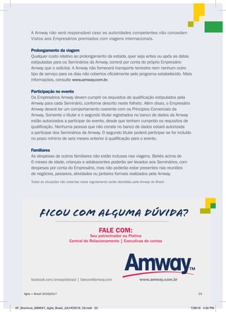 A Amway não será responsável caso as autoridades competentes não concedam
Vistos aos Empresários premiados com viagens internacionais.
Prolongamento da viagem
Qualquer custo relativo ao prolongamento da estada, quer seja antes ou após as datas
estipuladas para os Seminários da Amway, correrá por conta do próprio Empresário
Amway que o solicitar. A Amway não fornecerá transporte terrestre nem nenhum outro
tipo de serviço para os dias não cobertos oficialmente pelo programa estabelecido. Mais
informações, consulte www.amway.com.br.
Participação no evento
Os Empresários Amway devem cumprir os requisitos de qualificação estipulados pela
Amway para cada Seminário, conforme descrito neste folheto. Além disso, o Empresário
Amway deverá ter um comportamento coerente com os Princípios Comerciais da
Amway. Somente o titular e o segundo titular registrados no banco de dados da Amway
estão autorizados a participar do evento, desde que tenham cumprido os requisitos de
qualificação. Nenhuma pessoa que não conste no banco de dados estará autorizada
a participar dos Seminários da Amway. O segundo titular poderá participar se for incluído
no prazo mínimo de seis meses anterior à qualificação para o evento.
Familiares
As despesas de outros familiares não estão inclusas nas viagens. Bebês acima de
6 meses de idade, crianças e adolescentes poderão ser levados aos Seminários, com
despesas por conta do Empresário, mas não poderão estar presentes nas reuniões
de negócios, passeios, atividades ou jantares formais realizados pela Amway.
Todas as situações não cobertas neste regulamento serão decididas pela Amway do Brasil.
facebook.com/amwaydobrasil | falecom@amway.com
FICOU COM ALGUMA DÚVIDA?
FALE COM:
Seu patrocinador ou Platina
Central de Relacionamento | Executivas de contas
www.amway.com.br
Agita + Brasil 2016|2017 23
AF_Brochura_AMWAY_Agita_Brasil_JULHO2016_V9.indd 23 7/28/16 4:50 PM
 