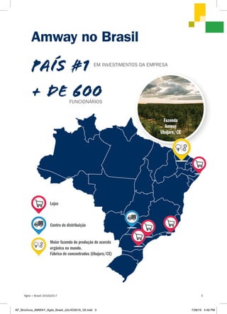 Amway no Brasil
+ DE 600
Lojas
Centro de distribuição
Maior fazenda de produção de acerola
orgânica no mundo.
Fábrica de concentrados (Ubajara/CE)
EM INVESTIMENTOS DA EMPRESA
PAÍS #1
Fazenda
Amway
Ubajara/CE
FUNCIONÁRIOS
Agita + Brasil 2016|2017 3
AF_Brochura_AMWAY_Agita_Brasil_JULHO2016_V9.indd 3 7/28/16 4:49 PM
 