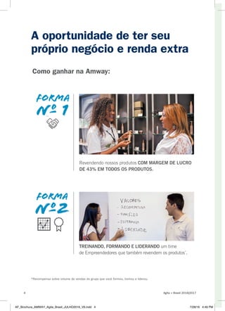A oportunidade de ter seu
próprio negócio e renda extra
Revendendo nossos produtos COM MARGEM DE LUCRO
DE 43% EM TODOS OS PRODUTOS.
TREINANDO, FORMANDO E LIDERANDO um time
de Empreendedores que também revendem os produtos*
.
forma
nº 1
Como ganhar na Amway:
*Recompensa sobre volume de vendas do grupo que você formou, treinou e liderou.
Agita + Brasil 2016|20174
AF_Brochura_AMWAY_Agita_Brasil_JULHO2016_V9.indd 4 7/28/16 4:49 PM
 