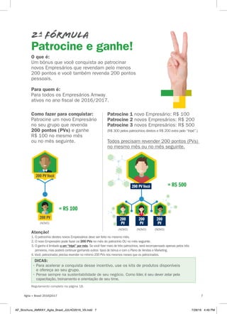 2ª Fórmula
Patrocine e ganhe!
DICAS:
Regulamento completo na página 18.
= R$ 500
Patrocine 1 novo Empresário: R$ 100
Patrocine 2 novos Empresários: R$ 200
Patrocine 3 novos Empresários: R$ 500
(R$ 300 pelos patrocínios diretos e R$ 200 extra pelo “tripé”.)
Todos precisam revender 200 pontos (PVs)
no mesmo mês ou no mês seguinte.
Atenção!
1. O patrocínio destes novos Empresários deve ser feito no mesmo mês.
2. O novo Empresário pode fazer os 200 PVs no mês do patrocínio OU no mês seguinte.
3. O ganho é limitado a um “tripé” por mês. Se você fizer mais de três patrocínios,será recompensado apenas pelos três
primeiros,mas poderá continuar ganhando outros tipos de bônus e com o Plano de Vendas e Marketing.
4. Você,patrocinador,precisa revender no mínimo 200 PVs nos mesmos meses que os patrocinados.
O que é:
Um bônus que você conquista ao patrocinar
novos Empresários que revendam pelo menos
200 pontos e você também revenda 200 pontos
pessoais.
Para quem é:
Para todos os Empresários Amway
ativos no ano fiscal de 2016/2017.
Como fazer para conquistar:
Patrocine um novo Empresário
no seu grupo que revenda
200 pontos (PVs) e ganhe
R$ 100 no mesmo mês
ou no mês seguinte.
= R$ 100
(NOVO)
• Pense sempre na sustentabilidade de seu negócio. Como líder, é seu dever zelar pela
capacitação, treinamento e orientação de seu time.
• Para acelerar a conquista desse incentivo, use os kits de produtos disponíveis
e ofereça ao seu grupo.
200 PV Você
200 PV
200 PV Você
200
PV
200
PV
200
PV
(NOVO)
(NOVO)
(NOVO) (NOVO)
Agita + Brasil 2016|2017 7
AF_Brochura_AMWAY_Agita_Brasil_JULHO2016_V9.indd 7 7/28/16 4:49 PM
 