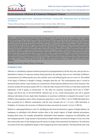 Middle East Journal of Applied Science & Technology (MEJAST)
(Peer Reviewed International Journal) Volume 2, Issue 3, Pages 95-102, July-September 2019
95 | P a g e ISSN (Online): 2582- 0974 Website: www.mejast.com
Oculocutaneous Albinism & Cutaneous Malignant Tumors
Muhammad Fakhar Iqbal Fareedi1
, Muhammad Arif Saleem1
, Sumaira Bibi1
, Muhammad Saeed1
& Muhammad
Asif Raheem*1
1
*Institute of Molecular Biology and Biotechnology, Bahauddin Zakariya University, Multan- 60800, Pakistan.
Article Received: 21 February 2019 Article Accepted: 15 July 2019 Article Published: 30 August 2019
INTRODUCTION
Albinism is a hereditarily acquired confusion portrayed by hypopigmentation (1)of the skin, hair, and eyes due to a
diminished or absence of cutaneous melanin shade generation. By and large, there are two vital kinds of albinism,
oculocutaneous (2), influencing the eyes, skin, and hair, and visual influencing the eyes as it were (3). The method
of the legacy of albinism is thought to change, contingent upon the sort. The oculocutaneous type is viewed as
autosomal latent, and the visual variation sex-connected (4). Oculocutaneous albinism exists in four structures. One
structure includes the tyrosinase quality (OCA1), while the other structure (OCA2) has as of late been related with
adjustments of the P quality on chromosome 15. The other two structures incorporate OCA3 due to TYRP1
changes and OCA4 due to SLC45A2/MATP. albinism has an (5), overall dissemination and will in general
influence individuals of every single ethnic foundation; its recurrence worldwide is evaluated to be around 1 out of
20,000 in many populaces and in Africa, frequencies going from 1 out of 2,700 to 1 out of 10,000 individuals have
been accounted for in different examinations with the most elevated rate of 1 of every 1,000 individuals in
Zimbabwe. In Tanzania, the recurrence of albinism has been assessed to be around 1 of every 2,500 (6).
Melanin is a photograph defensive color (7), shielding the skin from the destructive impacts of bright radiation. Its
inadequacy in individuals with albinism inclines them to the unsafe impacts of bright radiation presentation,
bringing about issues, for example, photophobia, diminished visual sharpness, outrageous sun affectability, and
skin malignant growths. Large amounts of presentation to bright radiation increment the danger of every one of the
three noteworthy types of skin malignant growth and are in charge of the anatomical site dispersion. No utilization
of security for the skin expanded the danger of skin malignant growth in these patients. The head and the neck is the
ABSTRACT
Albinism is a genetically inherited disorder characterized by hypopigmentation of the skin, hair, and eyes due to a reduced or lack of cutaneous
melanin pigment production. The mode of inheritance of albinism is thought to vary, depending on the type. The oculocutaneous type is considered
autosomal recessive, and the ocular variant sex-linked. Oculocutaneous albinism exists in four forms. One form involves the tyrosinase gene
(OCA1), whereas the other form (OCA2) has recently been associated with alterations of the P gene on chromosome 15. There are five types of OCA;
of these OCA1 and OCA2 are by far the most frequent types. OCA type 1 (OCA1) occurs with a frequency of about 1/40000 worldwide. (SCC)
carcinomas and malignant melanoma (MM)—and collectively they represent the commonest cancers of humans, with intense exposures (especially
in early life) and chronic exposures being linked to MM and SCC/BCC, respectively. Globally, variation in skin pigmentation (measured by the
proxy of reflectance) in indigenous populations correlates strongly with levels of UVR exposure quantified by satellite measurements, which in turn
correlates strongly with latitude. As most persons with severe forms of OCA are very prone to sunburn, the progenitor basal cell keratinocytes of
sun-exposed skin of albinos are at great risk of undergoing sunlight-induced malignant transformation. SCCS in albinos can arise de novo or from
premalignant actinic lesions such as sunlight keratosis, in which the keratinocytes have already undergone a sunlight-induced initial transformation.
Sunlight regularly causes these genetic alterations that are referred to as UVR-associated ―signature mutation and these signature mutations drive the
malignant transformation of sunlight-induced SCCS [36, 38]. Initially transformed keratinocytes are immunogenic and thus generate immune
responses which can modulate or control tumourigenesis, but sunlight-induced immunosuppression may critically interfere with this protective
mechanism.
Keywords: Oculocutaneous albinism, Melanin, Tyrosinase gene.
 