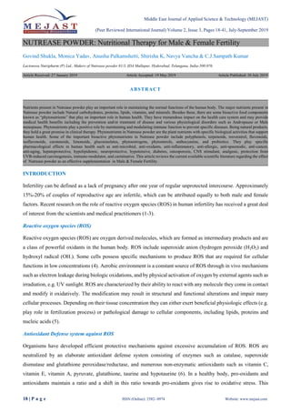 Middle East Journal of Applied Science & Technology (MEJAST)
(Peer Reviewed International Journal) Volume 2, Issue 3, Pages 18-41, July-September 2019
18 | P a g e ISSN (Online): 2582- 0974 Website: www.mejast.com
NUTREASE POWDER: Nutritional Therapy for Male & Female Fertility
Govind Shukla, Monica Yadav, Anusha Palkamshetti, Shirisha K, Navya Vancha & C.J.Sampath Kumar
Lactonova Nutripharm (P) Ltd., Makers of Nutrease powder 81/3, IDA Mallapur, Hyderabad, Telangana, India-500 076.
Article Received: 27 January 2019 Article Accepted: 19 May 2019 Article Published: 30 July 2019
INTRODUCTION
Infertility can be defined as a lack of pregnancy after one year of regular unprotected intercourse. Approximately
15%-20% of couples of reproductive age are infertile, which can be attributed equally to both male and female
factors. Recent research on the role of reactive oxygen species (ROS) in human infertility has received a great deal
of interest from the scientists and medical practitioners (1-3).
Reactive oxygen species (ROS)
Reactive oxygen species (ROS) are oxygen derived molecules, which are formed as intermediary products and are
a class of powerful oxidants in the human body. ROS include superoxide anion (hydrogen peroxide (H2O2) and
hydroxyl radical (OH.). Some cells possess specific mechanisms to produce ROS that are required for cellular
functions in low concentrations (4). Aerobic environment is a constant source of ROS through in vivo mechanisms
such as electron leakage during biologic oxidations, and by physical activation of oxygen by external agents such as
irradiation, e.g. UV sunlight. ROS are characterized by their ability to react with any molecule they come in contact
and modify it oxidatively. The modification may result in structural and functional alterations and impair many
cellular processes. Depending on their tissue concentration they can either exert beneficial physiologic effects (e.g.
play role in fertilization process) or pathological damage to cellular components, including lipids, proteins and
nucleic acids (5).
Antioxidant Defense system against ROS
Organisms have developed efficient protective mechanisms against excessive accumulation of ROS. ROS are
neutralized by an elaborate antioxidant defense system consisting of enzymes such as catalase, superoxide
dismutase and glutathione peroxidase/reductase, and numerous non-enzymatic antioxidants such as vitamin C,
vitamin E, vitamin A, pyruvate, glutathione, taurine and hypotaurine (6). In a healthy body, pro-oxidants and
antioxidants maintain a ratio and a shift in this ratio towards pro-oxidants gives rise to oxidative stress. This
ABSTRACT
Nutrients present in Nutrease powder play an important role in maintaining the normal functions of the human body. The major nutrients present in
Nutrease powder include Natural carbohydrates, proteins, lipids, vitamins, and minerals. Besides these, there are some bioactive food components
known as “phytonutrients” that play an important role in human health. They have tremendous impact on the health care system and may provide
medical health benefits including the prevention and/or treatment of disease and various physiological disorders such as Andropause or Male
menopause. Phytonutrients play a positive role by maintaining and modulating immune function to prevent specific diseases. Being natural products,
they hold a great promise in clinical therapy. Phytonutrients in Nutrease powder are the plant nutrients with specific biological activities that support
human health. Some of the important bioactive phytonutrients in Nutrease powder include polyphenols, terpenoids, resveratrol, flavonoids,
isoflavonoids, carotenoids, limonoids, glucosinolates, phytoestrogens, phytosterols, anthocyanins, and probiotics. They play specific
pharmacological effects in human health such as anti-microbial, anti-oxidants, anti-inflammatory, anti-allergic, anti-spasmodic, anti-cancer,
anti-aging, hepatoprotective, hypolipidemic, neuroprotective, hypotensive, diabetes, osteoporosis, CNS stimulant, analgesic, protection from
UVB-induced carcinogenesis, immuno-modulator, and carminative. This article reviews the current available scientific literature regarding the effect
of Nutrease powder as an effective supplementation in Male & Female Fertility.
 