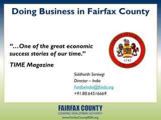 Doing Business in Fairfax County


“…One of the great economic
success stories of our time.”
TIME Magazine
                         Siddharth Sarawgi
                         Director – India
                         FairfaxIndia@fceda.org
                         +91.80.64516669




                  www.FairfaxCountyEDA.org
 