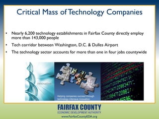 Critical Mass of Technology Companies

• Nearly 6,200 technology establishments in Fairfax County directly employ
  more than 143,000 people
• Tech corridor between Washington, D.C. & Dulles Airport
• The technology sector accounts for more than one in four jobs countywide




                             www.FairfaxCountyEDA.org
 