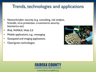 Trends, technologies and applications

• Network/cyber security (e.g. consulting, risk analysis,
  firewalls, virus protection, e-commerce security,
  biometrics etc)
• IPv6; WiMAX; Web 2.0
• Mobile applications, e.g., messaging
• Geospatial and imaging applications
• Clean/green technologies




                               www.FairfaxCountyEDA.org
 