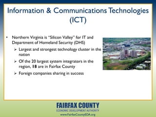 Information & Communications Technologies
                 (ICT)

• Northern Virginia is “Silicon Valley” for IT and
  Department of Homeland Security (DHS)
     Largest and strongest technology cluster in the
       nation
     Of the 20 largest system integrators in the
       region, 18 are in Fairfax County
     Foreign companies sharing in success




                               www.FairfaxCountyEDA.org
 