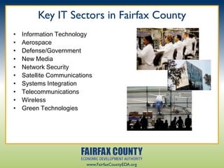 Key IT Sectors in Fairfax County
•   Information Technology
•   Aerospace
•   Defense/Government
•   New Media
•   Network Security
•   Satellite Communications
•   Systems Integration
•   Telecommunications
•   Wireless
•   Green Technologies




                          www.FairfaxCountyEDA.org
 