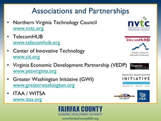 Associations and Partnerships
• Northern Virginia Technology Council
  www.nvtc.org
• TelecomHUB
  www.telecomhub.org
• Center of Innovative Technology
  www.cit.org
• Virginia Economic Development Partnership (VEDP)
  www.yesvirginia.org
• Greater Washington Initiative (GWI)
  www.greaterwashington.org
• ITAA / WITSA
  www.itaa.org


                       www.FairfaxCountyEDA.org
 