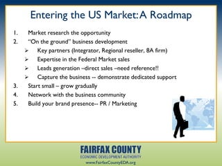Entering the US Market: A Roadmap
1.    Market research the opportunity
2.    “On the ground” business development
         Key partners (Integrator, Regional reseller, 8A firm)
         Expertise in the Federal Market sales
         Leads generation –direct sales –need reference!!
         Capture the business -- demonstrate dedicated support
3.    Start small – grow gradually
4.    Network with the business community
5.    Build your brand presence-- PR / Marketing




                            www.FairfaxCountyEDA.org
 