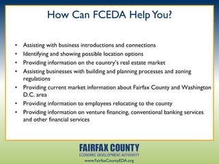 How Can FCEDA Help You?

• Assisting with business introductions and connections
• Identifying and showing possible location options
• Providing information on the country‟s real estate market
• Assisting businesses with building and planning processes and zoning
  regulations
• Providing current market information about Fairfax County and Washington
  D.C. area
• Providing information to employees relocating to the county
• Providing information on venture financing, conventional banking services
  and other financial services




                          www.FairfaxCountyEDA.org
 
