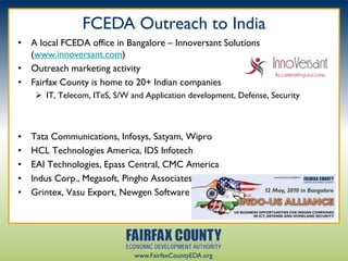 FCEDA Outreach to India
• A local FCEDA office in Bangalore – Innoversant Solutions
  (www.innoversant.com)
• Outreach marketing activity
• Fairfax County is home to 20+ Indian companies
      IT, Telecom, ITeS, S/W and Application development, Defense, Security



•   Tata Communications, Infosys, Satyam, Wipro
•   HCL Technologies America, IDS Infotech
•   EAI Technologies, Epass Central, CMC America
•   Indus Corp., Megasoft, Pingho Associates
•   Grintex, Vasu Export, Newgen Software




                               www.FairfaxCountyEDA.org
 