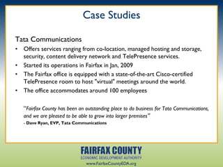 Case Studies

Tata Communications
• Offers services ranging from co-location, managed hosting and storage,
  security, content delivery network and TelePresence services.
• Started its operations in Fairfax in Jan, 2009
• The Fairfax office is equipped with a state-of-the-art Cisco-certified
  TelePresence room to host "virtual" meetings around the world.
• The office accommodates around 100 employees

   “Fairfax County has been an outstanding place to do business for Tata Communications,
   and we are pleased to be able to grow into larger premises”
   - Dave Ryan, EVP, Tata Communications




                               www.FairfaxCountyEDA.org
 