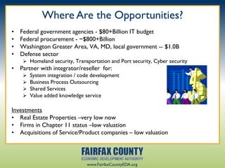 Where Are the Opportunities?
•   Federal government agencies - $80+Billion IT budget
•   Federal procurement - ~$800+Billion
•   Washington Greater Area, VA, MD, local government -- $1.0B
•   Defense sector
      Homeland security, Transportation and Port security, Cyber security
• Partner with integrator/reseller for:
        System integration / code development
        Business Process Outsourcing
        Shared Services
        Value added knowledge service

Investments
• Real Estate Properties –very low now
• Firms in Chapter 11 status –low valuation
• Acquisitions of Service/Product companies – low valuation




                                www.FairfaxCountyEDA.org
 