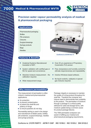 Medical & Pharmaceutical WVTR7000
Pharmaceutical packaging
Bottles
Pill containers
Closures
Surgical dressings
Syringe products
Bags
Needles
Applications
Features & Benefits
Why measure permeability?
Precision water vapour permeability analysis of medical
& pharmaceutical packaging
Analytical Systems Manufactured
traceable to NIST.
System validation with certified gas or
film for speed and convenience.
Absolute moisture measurement - No
calibration required.
Wide measurement range.
Over 25 yrs experience of Proprietary
Coulometric P2O5 sensor.
Flow, temperature and humidity control for
ultimate responsiveness and repeatability.
Intuitive Windows based software.
No liquid coolants, catalysts or special
gas mixtures required.
Conforms to: 21CFR PART11 ASTM F-1249* ISO 15106-3 ISO 15105-2 DIN 53122-2
Conforms to 21CFR Part 11
The measurement of permeation is often
critical in medical and pharmaceutical
applications:
for protection
to prevent contamination
to extend the shelf life and
potency of drugs
to ensure powders do not clog
Permeability testing is used in the design
and manufacture of blister packs, bottles,
pill containers, surgical dressings, needles
and syringe products.
Package integrity is necessary to maintain
the quality of a drug product throughout its
shelf life. Therefore the container and
closure need to demonstrate their suitability
to the product. The permeation of moisture
through a package is a critical quality
attribute for solid oral dosage forms, with
moisture uptake being a common cause
for product package failures.
The 7000 permeation analysers can
assist in fulfilling your medical and
pharmaceutical packaging requirements.
 