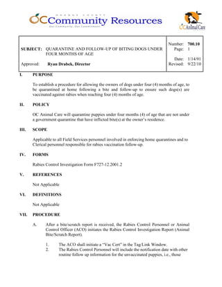 Number: 700.10
SUBJECT: QUARANTINE AND FOLLOW-UP OF BITING DOGS UNDER
FOUR MONTHS OF AGE
Page: 1
Date: 1/14/91
Approved: Ryan Drabek, Director Revised: 9/22/10
I. PURPOSE
To establish a procedure for allowing the owners of dogs under four (4) months of age, to
be quarantined at home following a bite and follow-up to ensure such dogs(s) are
vaccinated against rabies when reaching four (4) months of age.
II. POLICY
OC Animal Care will quarantine puppies under four months (4) of age that are not under
a government quarantine that have inflicted bite(s) at the owner’s residence.
III. SCOPE
Applicable to all Field Services personnel involved in enforcing home quarantines and to
Clerical personnel responsible for rabies vaccination follow-up.
IV. FORMS
Rabies Control Investigation Form F727-12.2001.2
V. REFERENCES
Not Applicable
VI. DEFINITIONS
Not Applicable
VII. PROCEDURE
A. After a bite/scratch report is received, the Rabies Control Personnel or Animal
Control Officer (ACO) initiates the Rabies Control Investigation Report (Animal
Bite/Scratch Report).
1. The ACO shall initiate a “Vac Cert” in the Tag/Link Window.
2. The Rabies Control Personnel will include the notification date with other
routine follow up information for the unvaccinated puppies, i.e., those
 