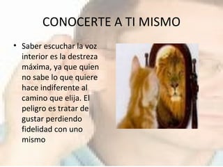 CONOCERTE A TI MISMO Saber escuchar la voz interior es la destreza máxima, ya que quien no sabe lo que quiere hace indiferente al camino que elija. El peligro es tratar de gustar perdiendo fidelidad con uno mismo 