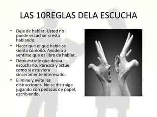 LAS 10REGLAS DELA ESCUCHA Deje de hablar. Usted no puede escuchar si está hablando. Hacer que el que habla se sienta cómodo. Ayúdelo a sentirse que es libre de hablar. Demuéstrele que desea escucharlo. Parezca y actúe como si estuviera sinceramente interesado.  Elimine y evite las distracciones. No se distraiga jugando con pedazos de papel, escribiendo, 